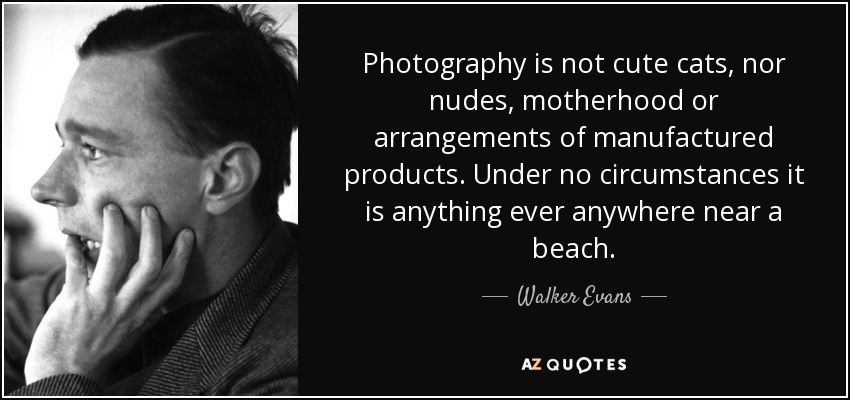 Photography is not cute cats, nor nudes, motherhood or arrangements of manufactured products. Under no circumstances it is anything ever anywhere near a beach. - Walker Evans