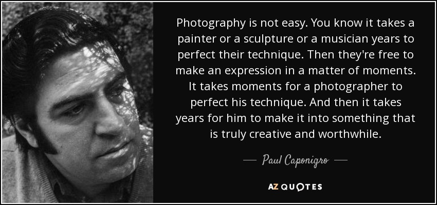 Photography is not easy. You know it takes a painter or a sculpture or a musician years to perfect their technique. Then they're free to make an expression in a matter of moments. It takes moments for a photographer to perfect his technique. And then it takes years for him to make it into something that is truly creative and worthwhile. - Paul Caponigro