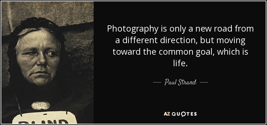 Photography is only a new road from a different direction, but moving toward the common goal, which is life. - Paul Strand