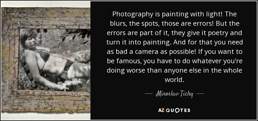 Photography is painting with light! The blurs, the spots, those are errors! But the errors are part of it, they give it poetry and turn it into painting. And for that you need as bad a camera as possible! If you want to be famous, you have to do whatever you're doing worse than anyone else in the whole world. - Miroslav Tichy