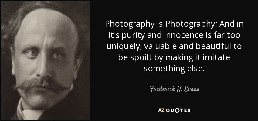 Photography is Photography; And in it's purity and innocence is far too uniquely, valuable and beautiful to be spoilt by making it imitate something else. - Frederick H. Evans
