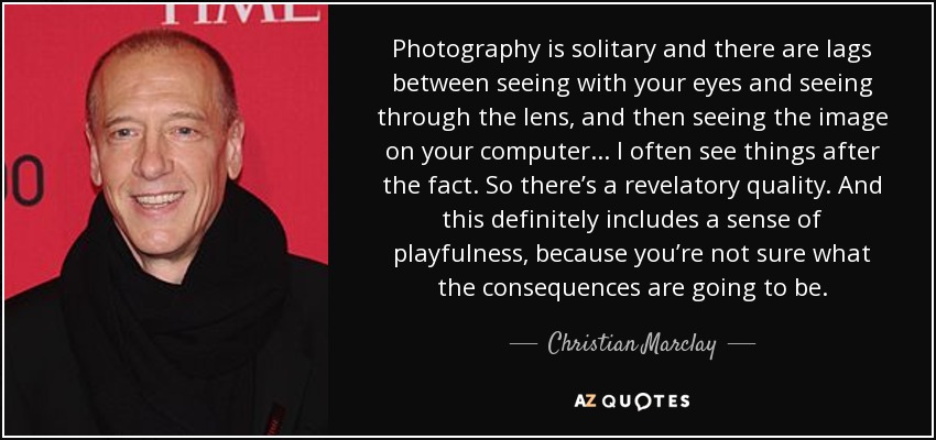 Photography is solitary and there are lags between seeing with your eyes and seeing through the lens, and then seeing the image on your computer... I often see things after the fact. So there’s a revelatory quality. And this definitely includes a sense of playfulness, because you’re not sure what the consequences are going to be. - Christian Marclay