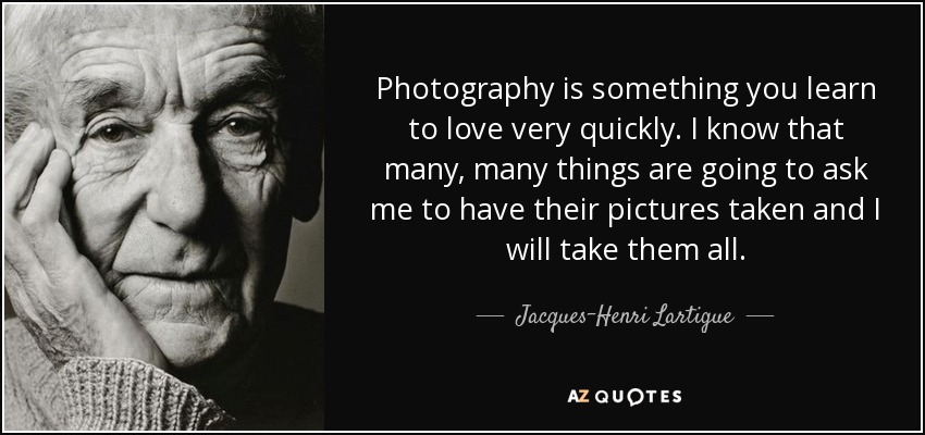 Photography is something you learn to love very quickly. I know that many, many things are going to ask me to have their pictures taken and I will take them all. - Jacques-Henri Lartigue