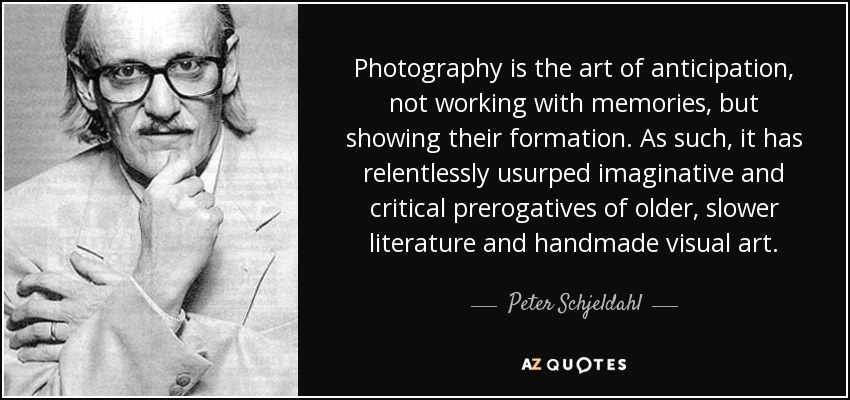 Photography is the art of anticipation, not working with memories, but showing their formation. As such, it has relentlessly usurped imaginative and critical prerogatives of older, slower literature and handmade visual art. - Peter Schjeldahl