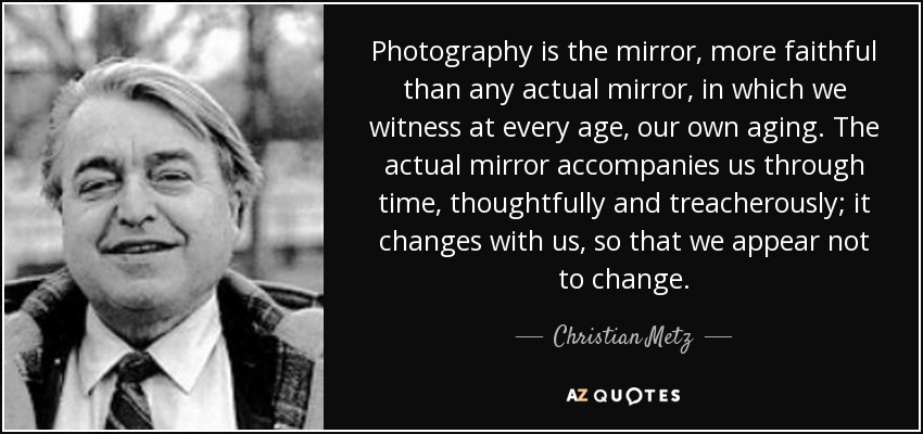Photography is the mirror, more faithful than any actual mirror, in which we witness at every age, our own aging. The actual mirror accompanies us through time, thoughtfully and treacherously; it changes with us, so that we appear not to change. - Christian Metz