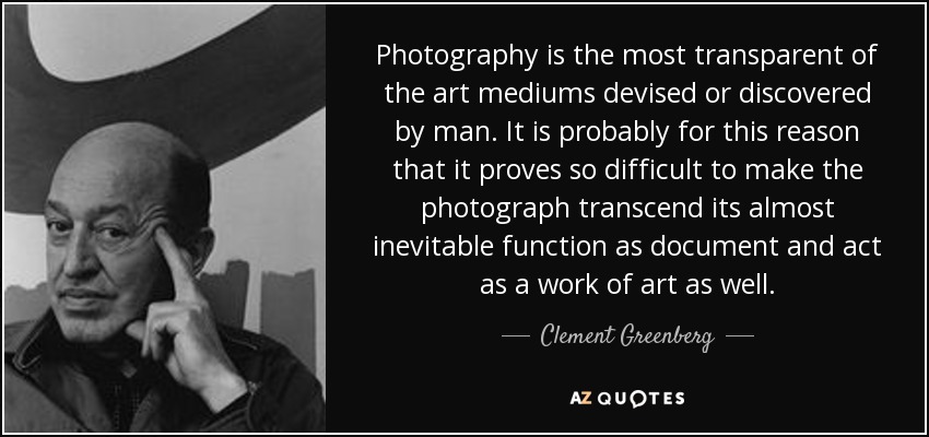 Photography is the most transparent of the art mediums devised or discovered by man. It is probably for this reason that it proves so difficult to make the photograph transcend its almost inevitable function as document and act as a work of art as well. - Clement Greenberg