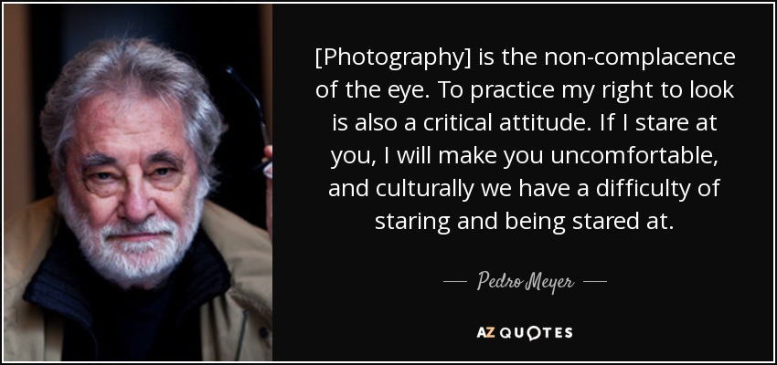 [Photography] is the non-complacence of the eye. To practice my right to look is also a critical attitude. If I stare at you, I will make you uncomfortable, and culturally we have a difficulty of staring and being stared at. - Pedro Meyer