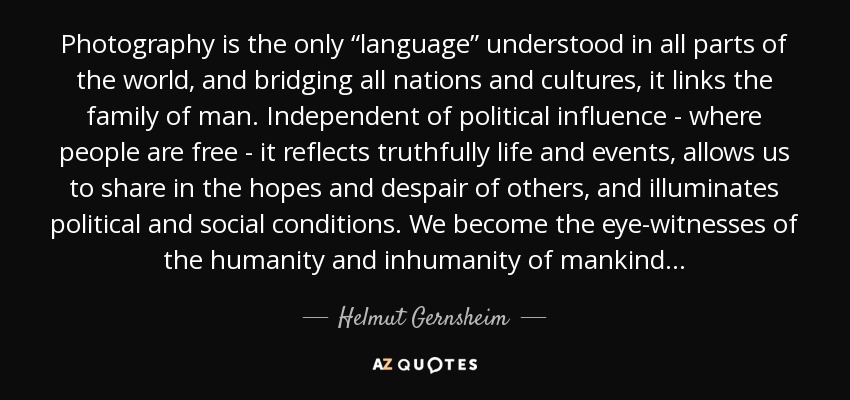 Photography is the only “language” understood in all parts of the world, and bridging all nations and cultures, it links the family of man. Independent of political influence - where people are free - it reflects truthfully life and events, allows us to share in the hopes and despair of others, and illuminates political and social conditions. We become the eye-witnesses of the humanity and inhumanity of mankind . . . - Helmut Gernsheim