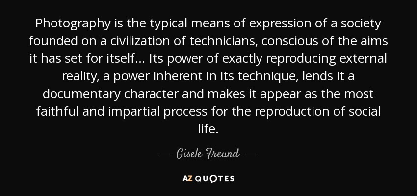 Photography is the typical means of expression of a society founded on a civilization of technicians, conscious of the aims it has set for itself... Its power of exactly reproducing external reality, a power inherent in its technique, lends it a documentary character and makes it appear as the most faithful and impartial process for the reproduction of social life. - Gisele Freund