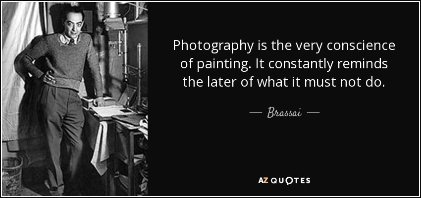 Photography is the very conscience of painting. It constantly reminds the later of what it must not do. - Brassai