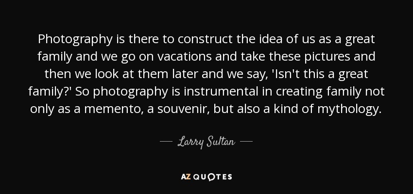 Photography is there to construct the idea of us as a great family and we go on vacations and take these pictures and then we look at them later and we say, 'Isn't this a great family?' So photography is instrumental in creating family not only as a memento, a souvenir, but also a kind of mythology. - Larry Sultan