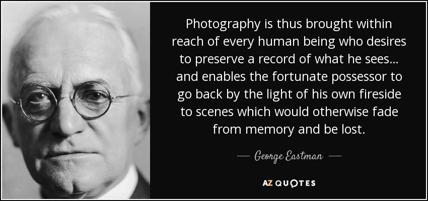 Photography is thus brought within reach of every human being who desires to preserve a record of what he sees… and enables the fortunate possessor to go back by the light of his own fireside to scenes which would otherwise fade from memory and be lost. - George Eastman