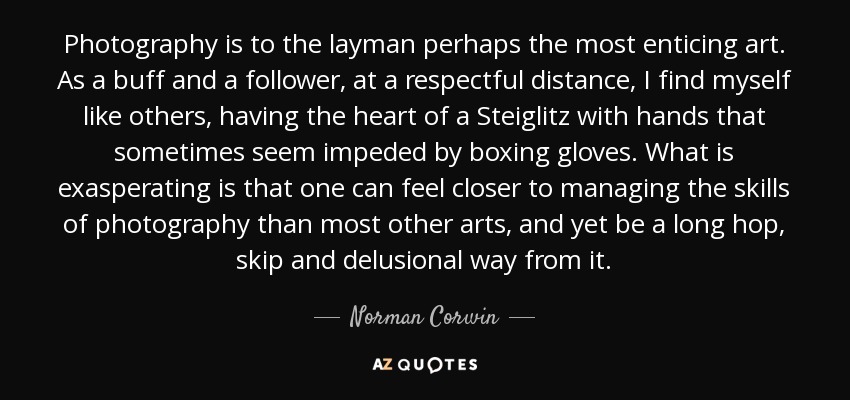 Photography is to the layman perhaps the most enticing art. As a buff and a follower, at a respectful distance, I find myself like others, having the heart of a Steiglitz with hands that sometimes seem impeded by boxing gloves. What is exasperating is that one can feel closer to managing the skills of photography than most other arts, and yet be a long hop, skip and delusional way from it. - Norman Corwin