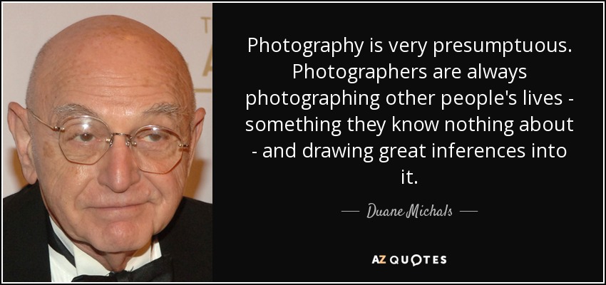 Photography is very presumptuous. Photographers are always photographing other people's lives - something they know nothing about - and drawing great inferences into it. - Duane Michals