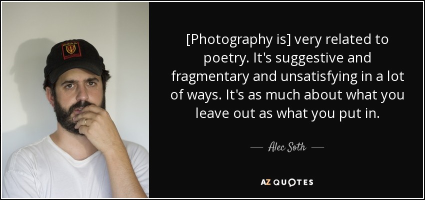 [Photography is] very related to poetry. It's suggestive and fragmentary and unsatisfying in a lot of ways. It's as much about what you leave out as what you put in. - Alec Soth