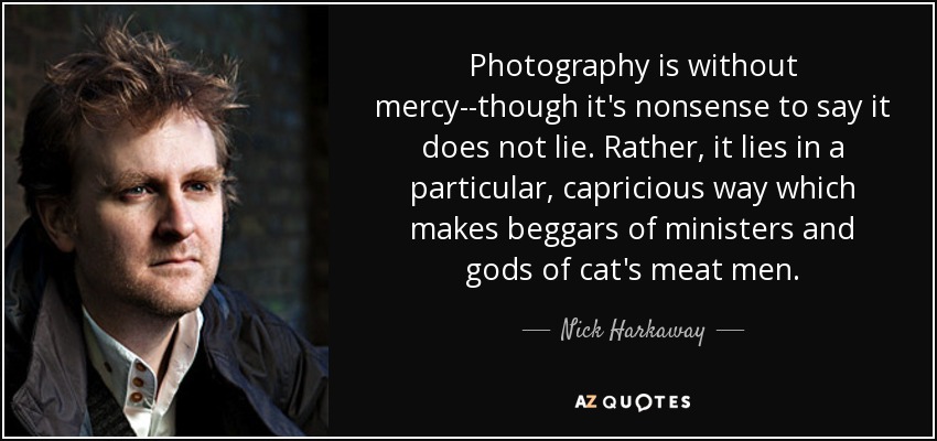 Photography is without mercy--though it's nonsense to say it does not lie. Rather, it lies in a particular, capricious way which makes beggars of ministers and gods of cat's meat men. - Nick Harkaway