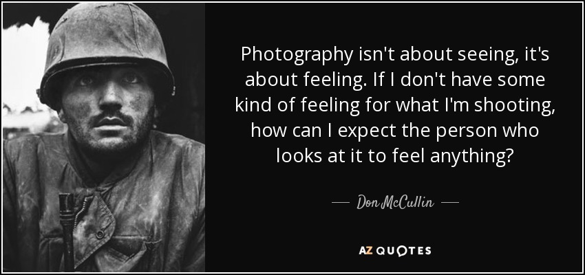 Photography isn't about seeing, it's about feeling. If I don't have some kind of feeling for what I'm shooting, how can I expect the person who looks at it to feel anything? - Don McCullin