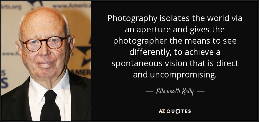 Photography isolates the world via an aperture and gives the photographer the means to see differently, to achieve a spontaneous vision that is direct and uncompromising. - Ellsworth Kelly
