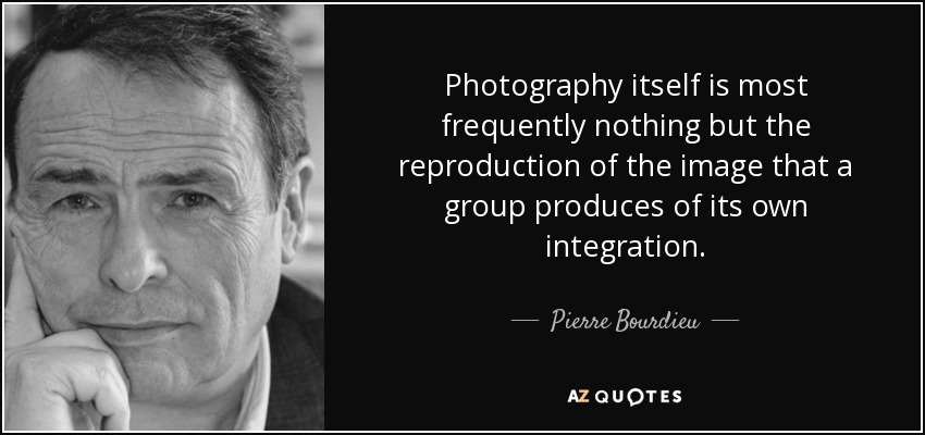 Photography itself is most frequently nothing but the reproduction of the image that a group produces of its own integration. - Pierre Bourdieu