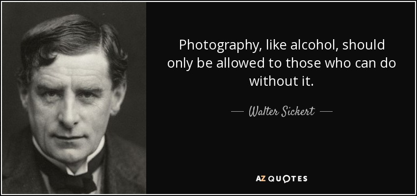 Photography, like alcohol, should only be allowed to those who can do without it. - Walter Sickert