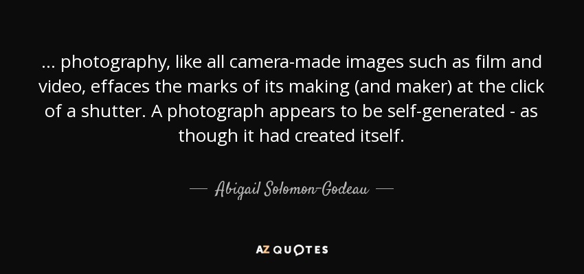... photography, like all camera-made images such as film and video, effaces the marks of its making (and maker) at the click of a shutter. A photograph appears to be self-generated - as though it had created itself. - Abigail Solomon-Godeau