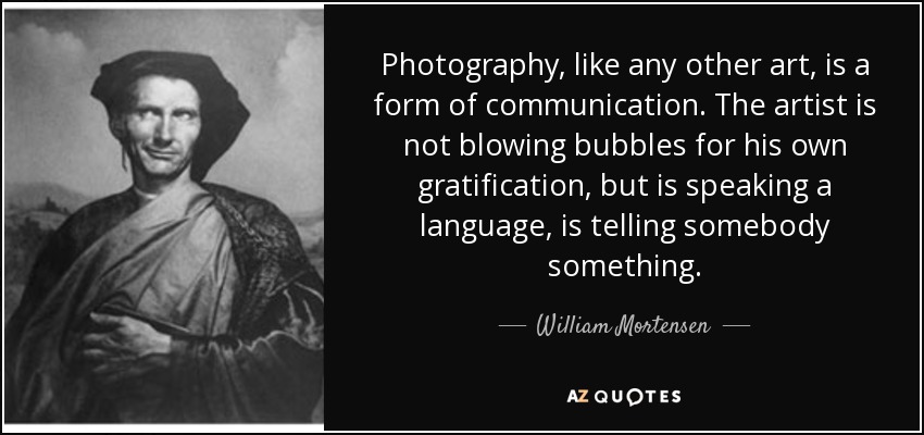 Photography, like any other art, is a form of communication. The artist is not blowing bubbles for his own gratification, but is speaking a language, is telling somebody something. - William Mortensen