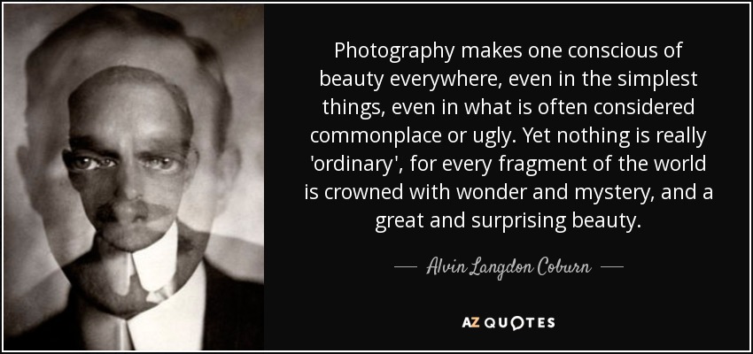 Photography makes one conscious of beauty everywhere, even in the simplest things, even in what is often considered commonplace or ugly. Yet nothing is really 'ordinary', for every fragment of the world is crowned with wonder and mystery, and a great and surprising beauty. - Alvin Langdon Coburn