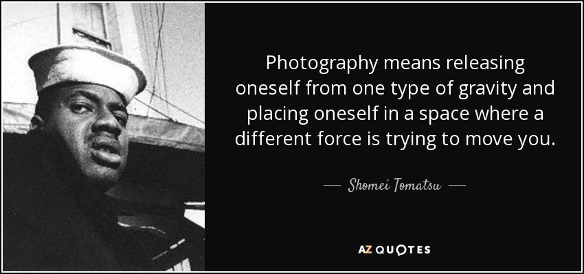 Photography means releasing oneself from one type of gravity and placing oneself in a space where a different force is trying to move you. - Shomei Tomatsu