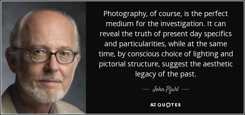 Photography, of course, is the perfect medium for the investigation. It can reveal the truth of present day specifics and particularities, while at the same time, by conscious choice of lighting and pictorial structure, suggest the aesthetic legacy of the past. - John Pfahl