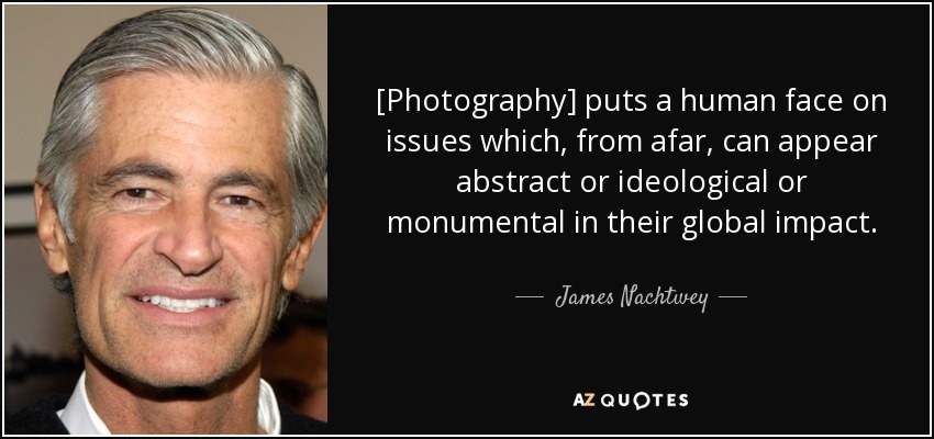 [Photography] puts a human face on issues which, from afar, can appear abstract or ideological or monumental in their global impact. - James Nachtwey