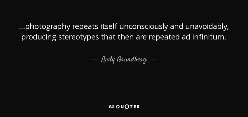 ...photography repeats itself unconsciously and unavoidably, producing stereotypes that then are repeated ad infinitum. - Andy Grundberg