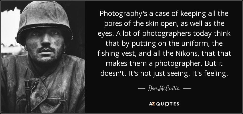Photography's a case of keeping all the pores of the skin open, as well as the eyes. A lot of photographers today think that by putting on the uniform, the fishing vest, and all the Nikons, that that makes them a photographer. But it doesn't. It's not just seeing. It's feeling. - Don McCullin