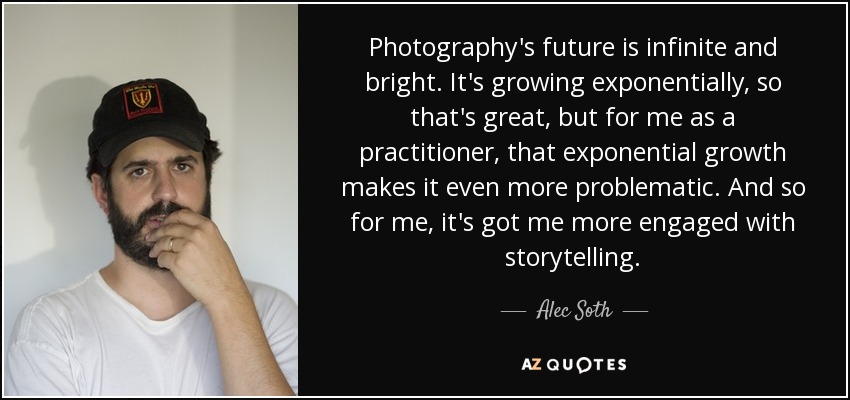 Photography's future is infinite and bright. It's growing exponentially, so that's great, but for me as a practitioner, that exponential growth makes it even more problematic. And so for me, it's got me more engaged with storytelling. - Alec Soth