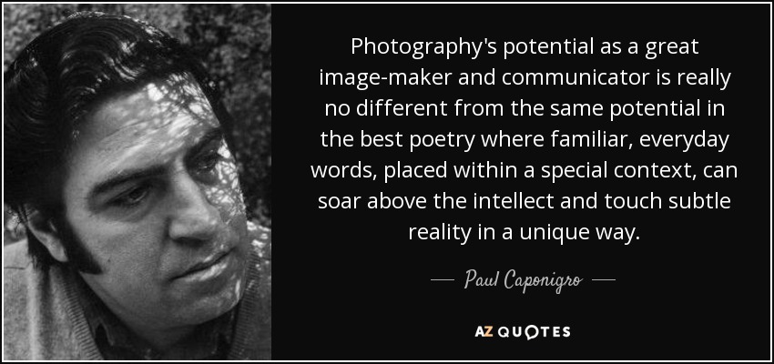 Photography's potential as a great image-maker and communicator is really no different from the same potential in the best poetry where familiar, everyday words, placed within a special context, can soar above the intellect and touch subtle reality in a unique way. - Paul Caponigro