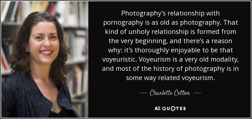 Photography's relationship with pornography is as old as photography. That kind of unholy relationship is formed from the very beginning, and there's a reason why: it's thoroughly enjoyable to be that voyeuristic. Voyeurism is a very old modality, and most of the history of photography is in some way related voyeurism. - Charlotte Cotton