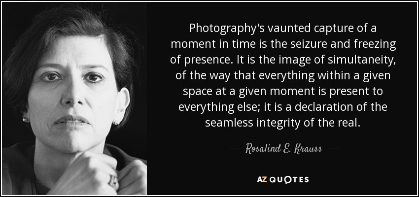 Photography's vaunted capture of a moment in time is the seizure and freezing of presence. It is the image of simultaneity, of the way that everything within a given space at a given moment is present to everything else; it is a declaration of the seamless integrity of the real. - Rosalind E. Krauss