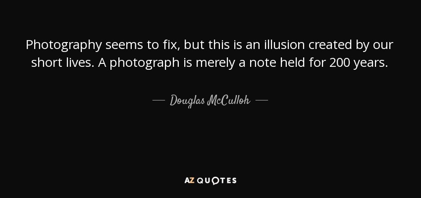 Photography seems to fix, but this is an illusion created by our short lives. A photograph is merely a note held for 200 years. - Douglas McCulloh