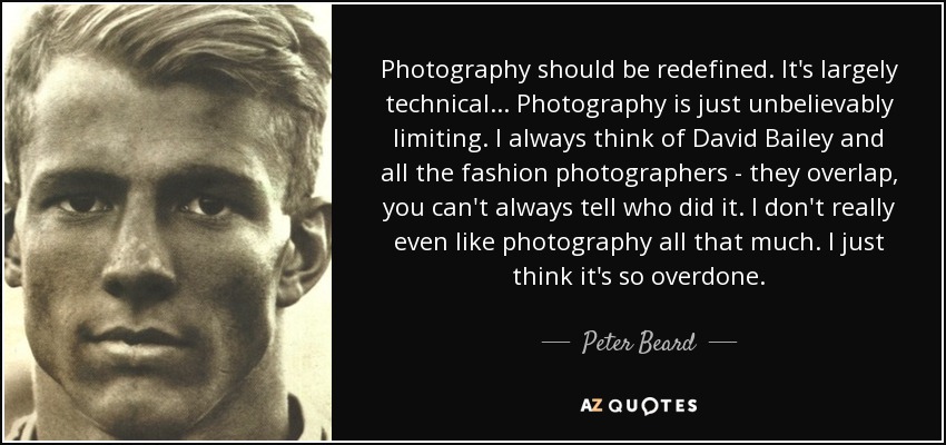 Photography should be redefined. It's largely technical... Photography is just unbelievably limiting. I always think of David Bailey and all the fashion photographers - they overlap, you can't always tell who did it. I don't really even like photography all that much. I just think it's so overdone. - Peter Beard