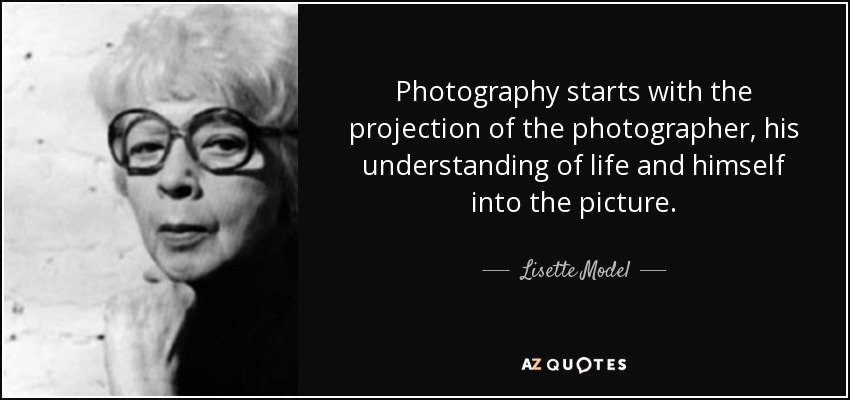 Photography starts with the projection of the photographer, his understanding of life and himself into the picture. - Lisette Model