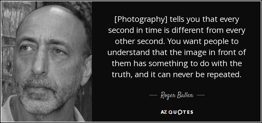 [Photography] tells you that every second in time is different from every other second. You want people to understand that the image in front of them has something to do with the truth, and it can never be repeated. - Roger Ballen