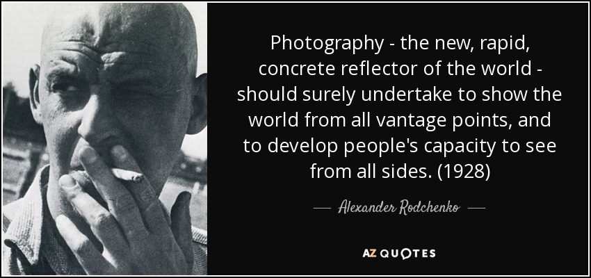 Photography - the new, rapid, concrete reflector of the world - should surely undertake to show the world from all vantage points, and to develop people's capacity to see from all sides. (1928) - Alexander Rodchenko