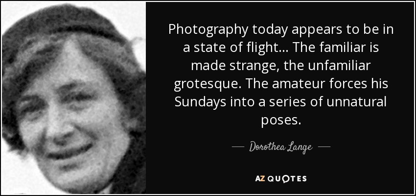 Photography today appears to be in a state of flight... The familiar is made strange, the unfamiliar grotesque. The amateur forces his Sundays into a series of unnatural poses. - Dorothea Lange