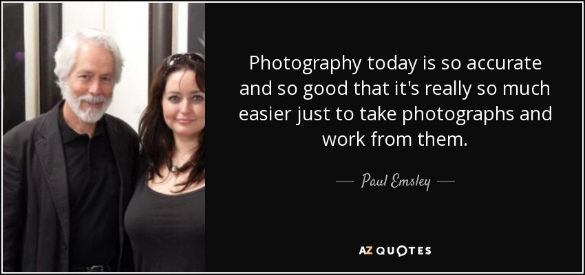 Photography today is so accurate and so good that it's really so much easier just to take photographs and work from them. - Paul Emsley