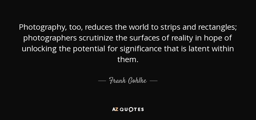 Photography, too, reduces the world to strips and rectangles; photographers scrutinize the surfaces of reality in hope of unlocking the potential for significance that is latent within them. - Frank Gohlke