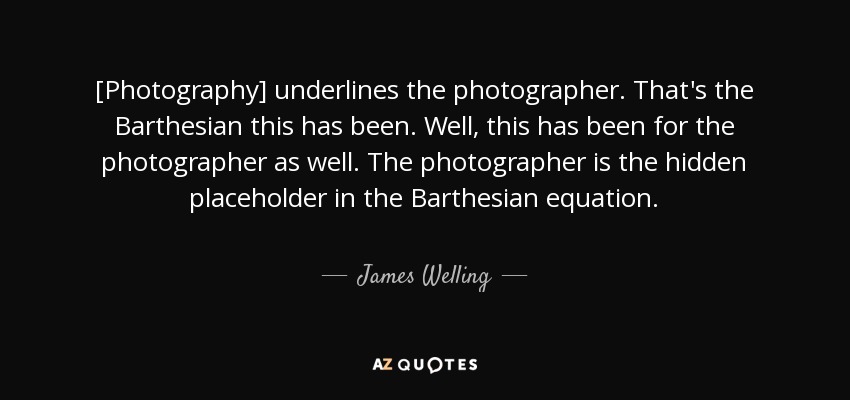 [Photography] underlines the photographer. That's the Barthesian this has been. Well, this has been for the photographer as well. The photographer is the hidden placeholder in the Barthesian equation. - James Welling