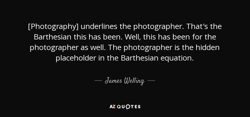 [Photography] underlines the photographer. That's the Barthesian this has been. Well, this has been for the photographer as well. The photographer is the hidden placeholder in the Barthesian equation. - James Welling