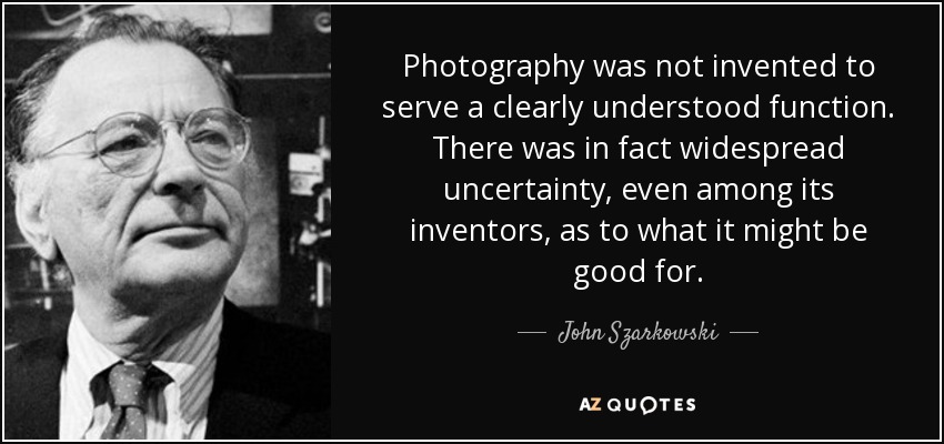 Photography was not invented to serve a clearly understood function. There was in fact widespread uncertainty, even among its inventors, as to what it might be good for. - John Szarkowski