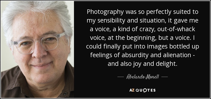 Photography was so perfectly suited to my sensibility and situation, it gave me a voice, a kind of crazy, out-of-whack voice, at the beginning, but a voice. I could finally put into images bottled up feelings of absurdity and alienation - and also joy and delight. - Abelardo Morell
