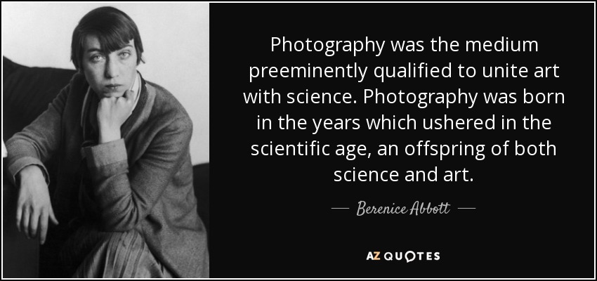 Photography was the medium preeminently qualified to unite art with science. Photography was born in the years which ushered in the scientific age, an offspring of both science and art. - Berenice Abbott