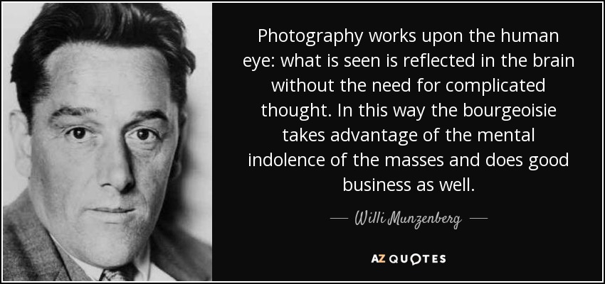 Photography works upon the human eye: what is seen is reflected in the brain without the need for complicated thought. In this way the bourgeoisie takes advantage of the mental indolence of the masses and does good business as well. - Willi Munzenberg